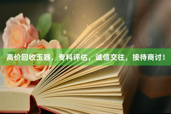 高价回收玉器，专科评估，诚信交往，接待商讨！
