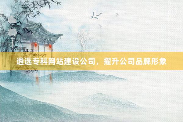 遴选专科网站建设公司，擢升公司品牌形象