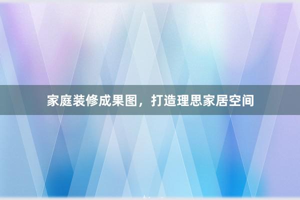 家庭装修成果图，打造理思家居空间