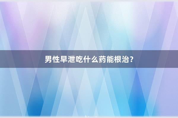 男性早泄吃什么药能根治？