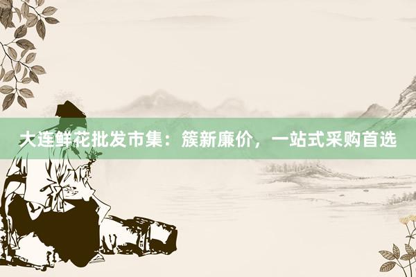 大连鲜花批发市集：簇新廉价，一站式采购首选